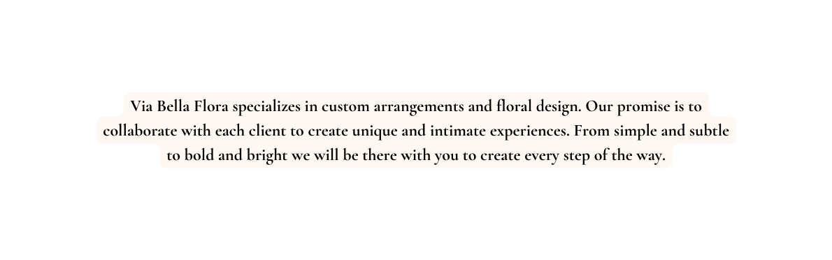 Via Bella Flora specializes in custom arrangements and floral design Our promise is to collaborate with each client to create unique and intimate experiences From simple and subtle to bold and bright we will be there with you to create every step of the way